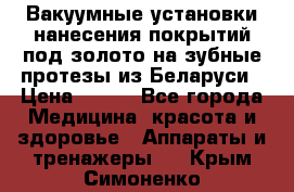 Вакуумные установки нанесения покрытий под золото на зубные протезы из Беларуси › Цена ­ 100 - Все города Медицина, красота и здоровье » Аппараты и тренажеры   . Крым,Симоненко